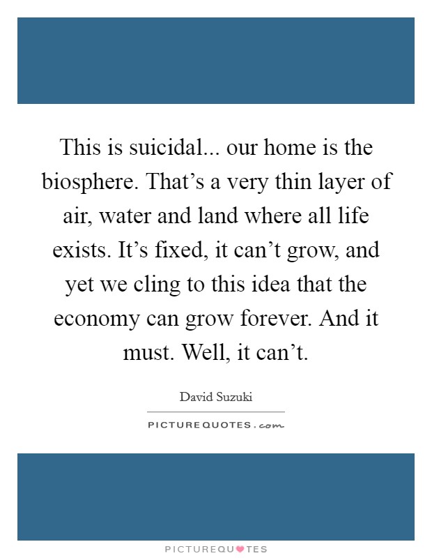 This is suicidal... our home is the biosphere. That's a very thin layer of air, water and land where all life exists. It's fixed, it can't grow, and yet we cling to this idea that the economy can grow forever. And it must. Well, it can't. Picture Quote #1
