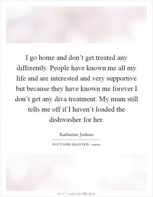I go home and don’t get treated any differently. People have known me all my life and are interested and very supportive but because they have known me forever I don’t get any diva treatment. My mum still tells me off if I haven’t loaded the dishwasher for her Picture Quote #1