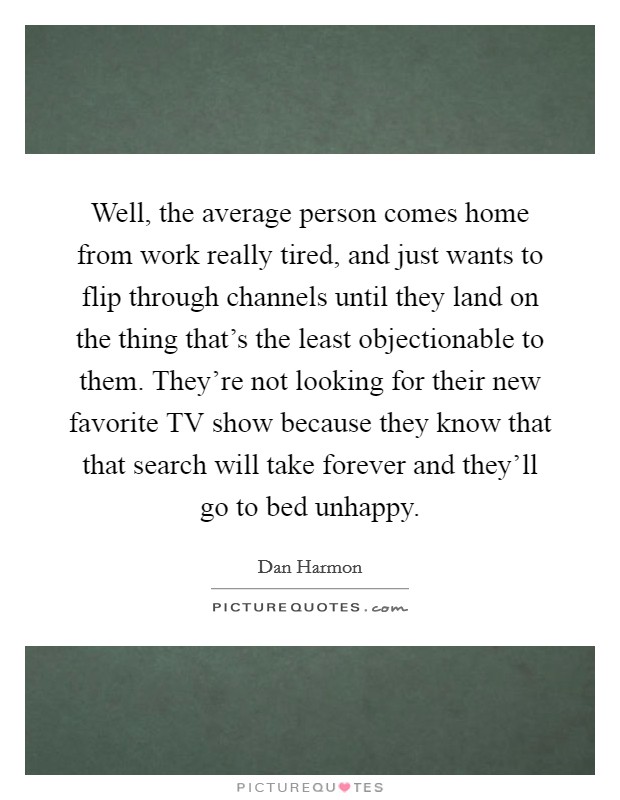 Well, the average person comes home from work really tired, and just wants to flip through channels until they land on the thing that's the least objectionable to them. They're not looking for their new favorite TV show because they know that that search will take forever and they'll go to bed unhappy. Picture Quote #1