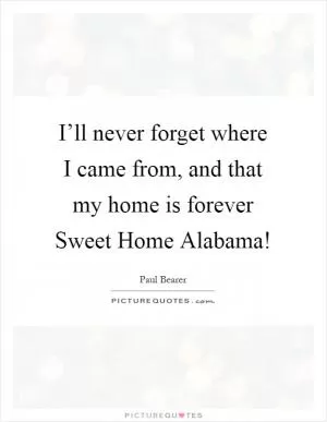 I’ll never forget where I came from, and that my home is forever Sweet Home Alabama! Picture Quote #1