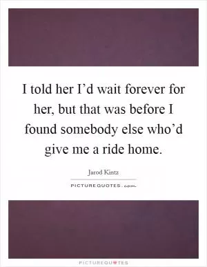 I told her I’d wait forever for her, but that was before I found somebody else who’d give me a ride home Picture Quote #1
