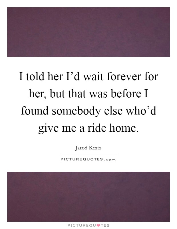 I told her I'd wait forever for her, but that was before I found somebody else who'd give me a ride home. Picture Quote #1