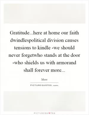 Gratitude...here at home our faith dwindlespolitical division causes tensions to kindle -we should never forgetwho stands at the door -who shields us with armorand shall forever more Picture Quote #1