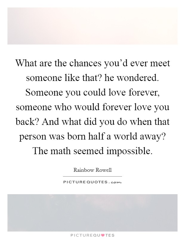 What are the chances you'd ever meet someone like that? he wondered. Someone you could love forever, someone who would forever love you back? And what did you do when that person was born half a world away? The math seemed impossible. Picture Quote #1