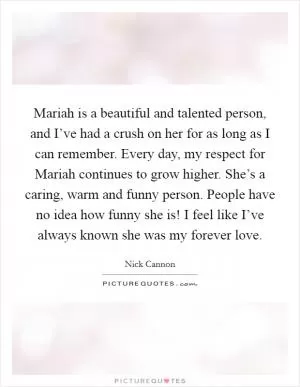 Mariah is a beautiful and talented person, and I’ve had a crush on her for as long as I can remember. Every day, my respect for Mariah continues to grow higher. She’s a caring, warm and funny person. People have no idea how funny she is! I feel like I’ve always known she was my forever love Picture Quote #1