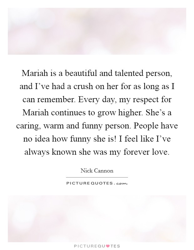 Mariah is a beautiful and talented person, and I've had a crush on her for as long as I can remember. Every day, my respect for Mariah continues to grow higher. She's a caring, warm and funny person. People have no idea how funny she is! I feel like I've always known she was my forever love. Picture Quote #1
