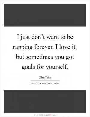 I just don’t want to be rapping forever. I love it, but sometimes you got goals for yourself Picture Quote #1