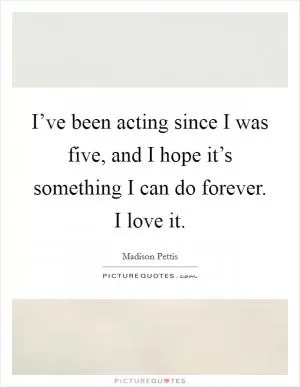 I’ve been acting since I was five, and I hope it’s something I can do forever. I love it Picture Quote #1