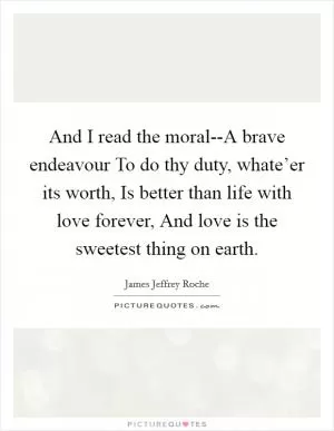 And I read the moral--A brave endeavour To do thy duty, whate’er its worth, Is better than life with love forever, And love is the sweetest thing on earth Picture Quote #1