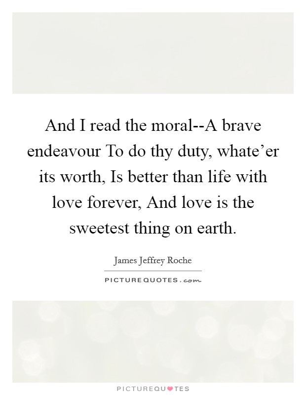 And I read the moral--A brave endeavour To do thy duty, whate'er its worth, Is better than life with love forever, And love is the sweetest thing on earth. Picture Quote #1