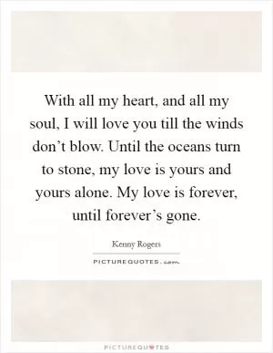 With all my heart, and all my soul, I will love you till the winds don’t blow. Until the oceans turn to stone, my love is yours and yours alone. My love is forever, until forever’s gone Picture Quote #1
