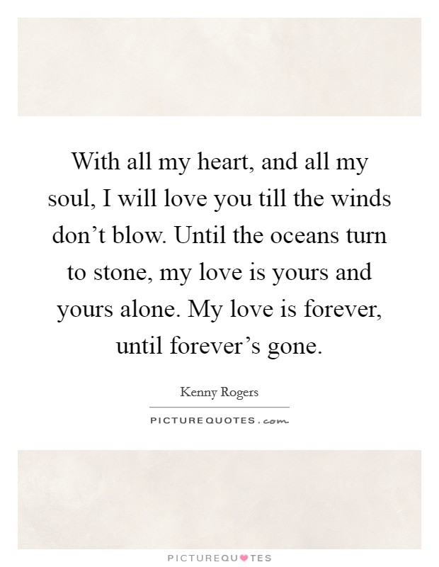 With all my heart, and all my soul, I will love you till the winds don't blow. Until the oceans turn to stone, my love is yours and yours alone. My love is forever, until forever's gone. Picture Quote #1