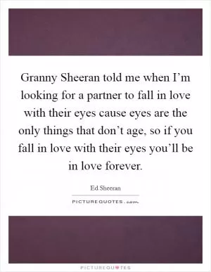 Granny Sheeran told me when I’m looking for a partner to fall in love with their eyes cause eyes are the only things that don’t age, so if you fall in love with their eyes you’ll be in love forever Picture Quote #1
