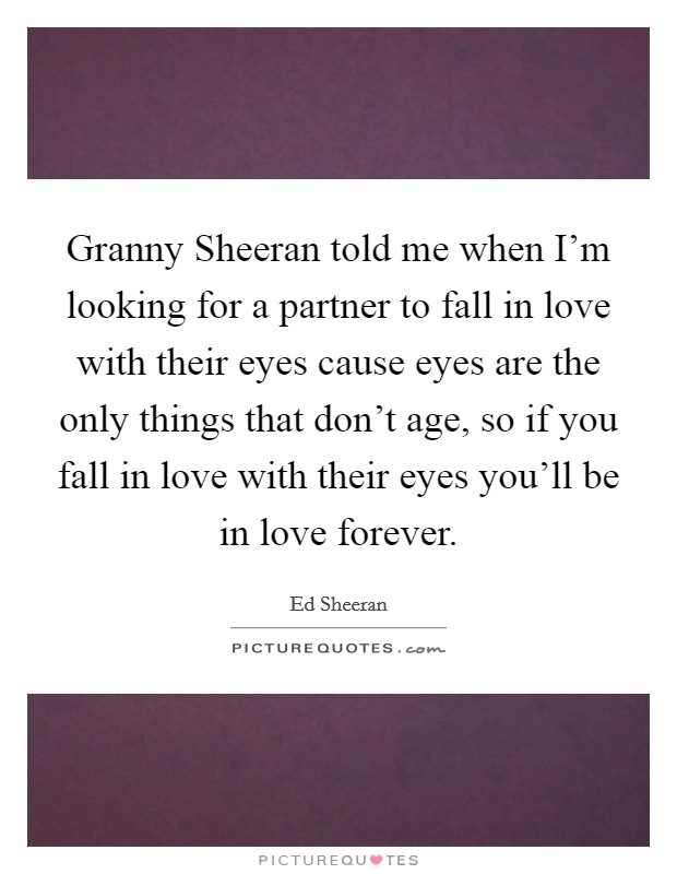 Granny Sheeran told me when I'm looking for a partner to fall in love with their eyes cause eyes are the only things that don't age, so if you fall in love with their eyes you'll be in love forever. Picture Quote #1