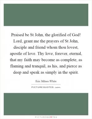 Praised be St John, the glorified of God! Lord, grant me the prayers of St John, disciple and friend whom thou lovest, apostle of love. Thy love, forever, eternal, that my faith may become as complete, as flaming and tranquil, as his, and pierce as deep and speak as simply in the spirit Picture Quote #1