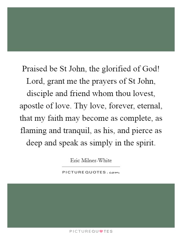 Praised be St John, the glorified of God! Lord, grant me the prayers of St John, disciple and friend whom thou lovest, apostle of love. Thy love, forever, eternal, that my faith may become as complete, as flaming and tranquil, as his, and pierce as deep and speak as simply in the spirit. Picture Quote #1