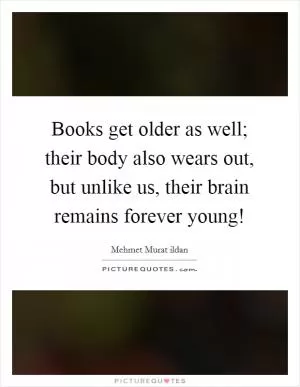 Books get older as well; their body also wears out, but unlike us, their brain remains forever young! Picture Quote #1