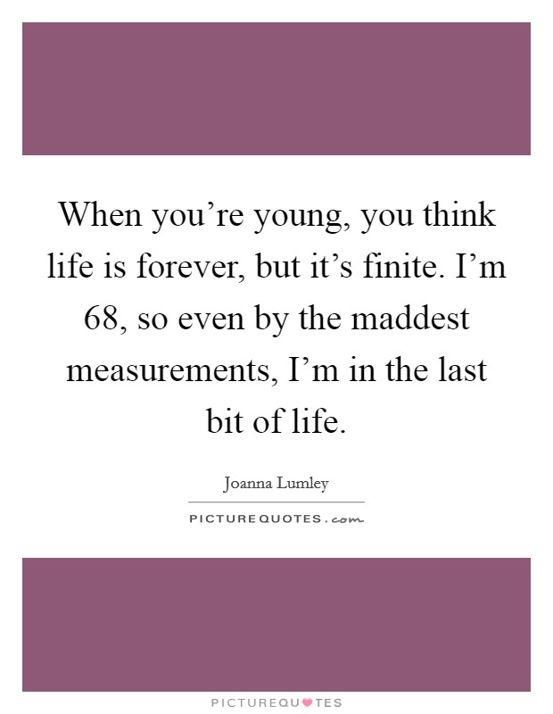 When you're young, you think life is forever, but it's finite. I'm 68, so even by the maddest measurements, I'm in the last bit of life. Picture Quote #1