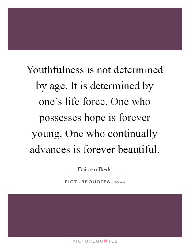 Youthfulness is not determined by age. It is determined by one's life force. One who possesses hope is forever young. One who continually advances is forever beautiful. Picture Quote #1