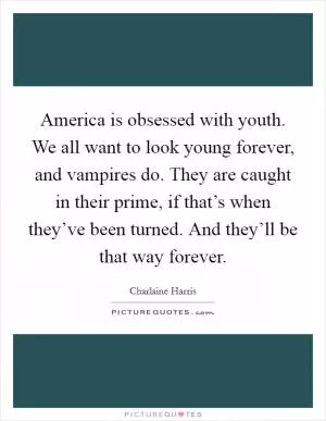 America is obsessed with youth. We all want to look young forever, and vampires do. They are caught in their prime, if that’s when they’ve been turned. And they’ll be that way forever Picture Quote #1