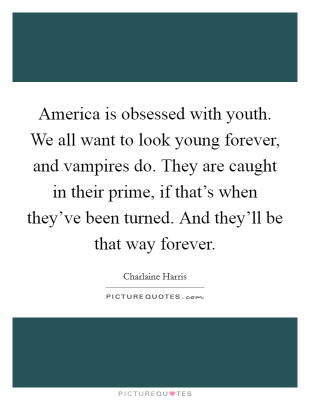 America is obsessed with youth. We all want to look young forever, and vampires do. They are caught in their prime, if that's when they've been turned. And they'll be that way forever. Picture Quote #1