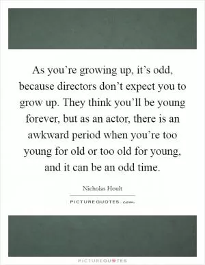 As you’re growing up, it’s odd, because directors don’t expect you to grow up. They think you’ll be young forever, but as an actor, there is an awkward period when you’re too young for old or too old for young, and it can be an odd time Picture Quote #1