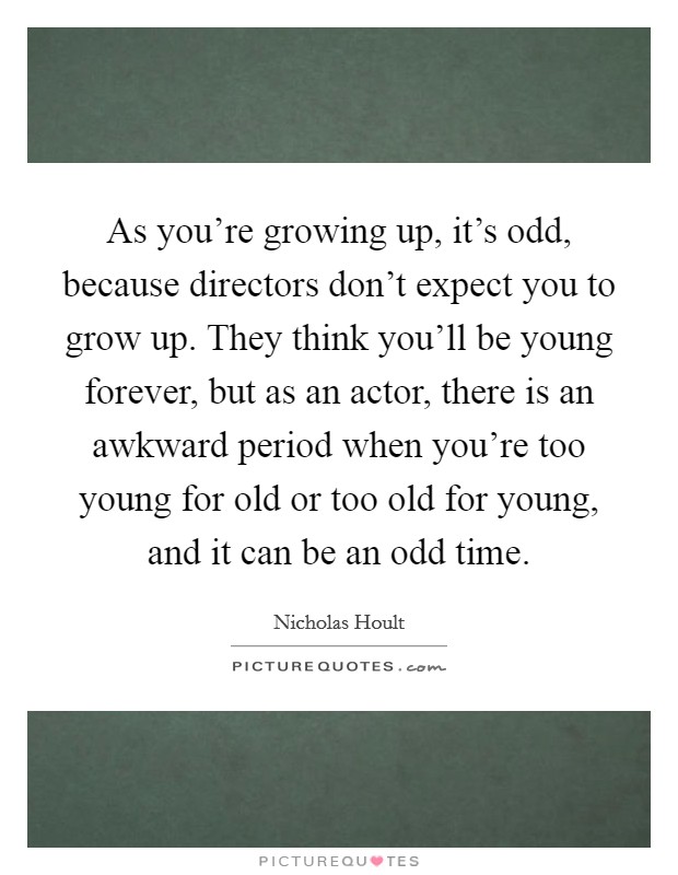 As you're growing up, it's odd, because directors don't expect you to grow up. They think you'll be young forever, but as an actor, there is an awkward period when you're too young for old or too old for young, and it can be an odd time. Picture Quote #1
