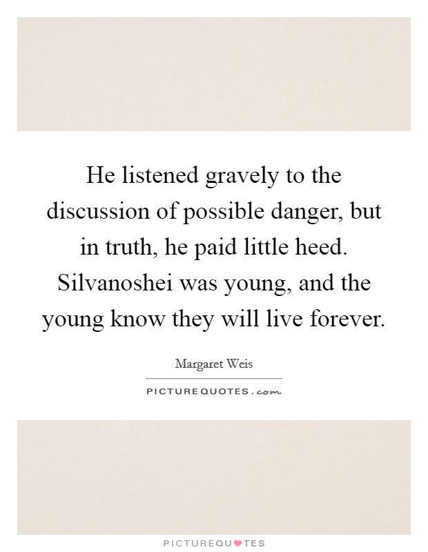 He listened gravely to the discussion of possible danger, but in truth, he paid little heed. Silvanoshei was young, and the young know they will live forever. Picture Quote #1