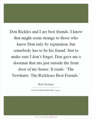 Don Rickles and I are best friends. I know that might seem strange to those who know Don only by reputation, but somebody has to be his friend. Just to make sure I don’t forget, Don gave me a doormat that sits just outside the front door of my house. It reads: ‘The Newharts: The Rickleses Best Friends.’ Picture Quote #1