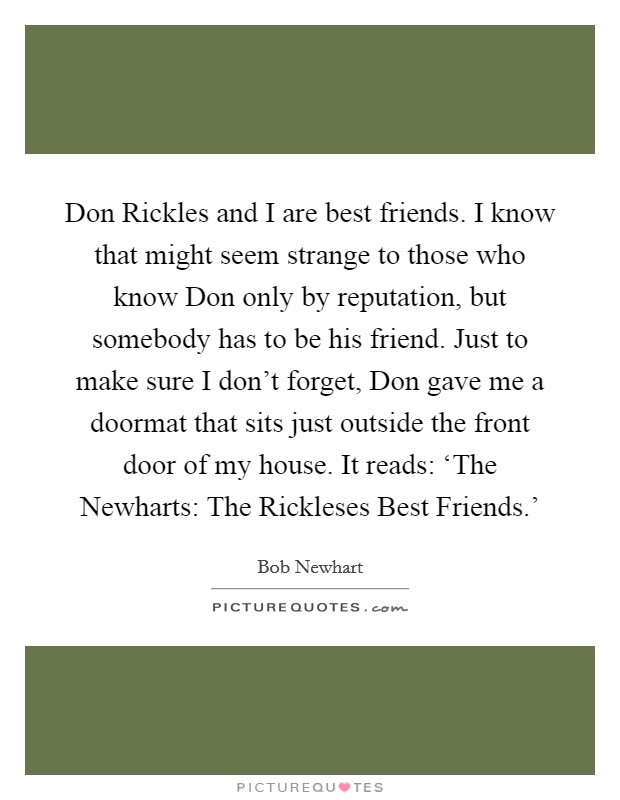 Don Rickles and I are best friends. I know that might seem strange to those who know Don only by reputation, but somebody has to be his friend. Just to make sure I don't forget, Don gave me a doormat that sits just outside the front door of my house. It reads: ‘The Newharts: The Rickleses Best Friends.' Picture Quote #1