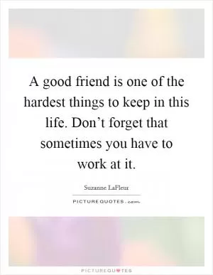 A good friend is one of the hardest things to keep in this life. Don’t forget that sometimes you have to work at it Picture Quote #1
