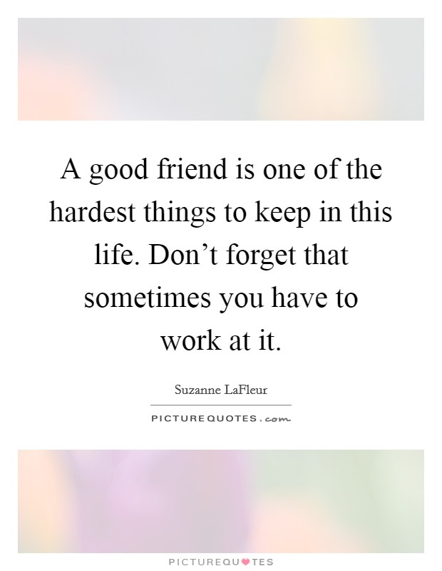 A good friend is one of the hardest things to keep in this life. Don't forget that sometimes you have to work at it. Picture Quote #1
