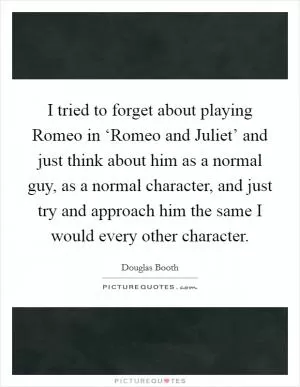 I tried to forget about playing Romeo in ‘Romeo and Juliet’ and just think about him as a normal guy, as a normal character, and just try and approach him the same I would every other character Picture Quote #1