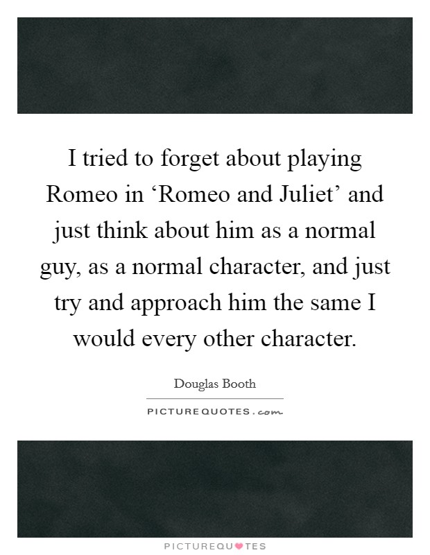 I tried to forget about playing Romeo in ‘Romeo and Juliet' and just think about him as a normal guy, as a normal character, and just try and approach him the same I would every other character. Picture Quote #1