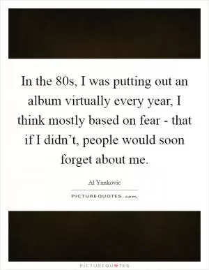 In the  80s, I was putting out an album virtually every year, I think mostly based on fear - that if I didn’t, people would soon forget about me Picture Quote #1