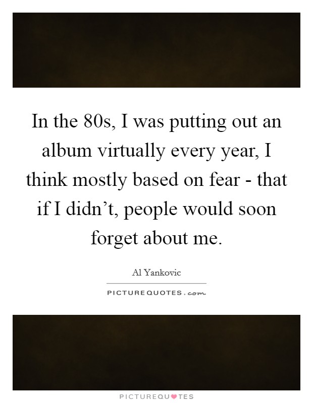 In the  80s, I was putting out an album virtually every year, I think mostly based on fear - that if I didn't, people would soon forget about me. Picture Quote #1