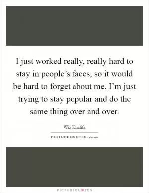 I just worked really, really hard to stay in people’s faces, so it would be hard to forget about me. I’m just trying to stay popular and do the same thing over and over Picture Quote #1