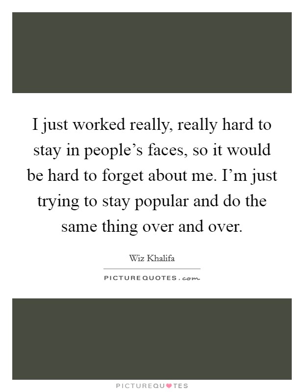 I just worked really, really hard to stay in people's faces, so it would be hard to forget about me. I'm just trying to stay popular and do the same thing over and over. Picture Quote #1