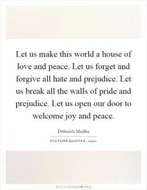 Let us make this world a house of love and peace. Let us forget and forgive all hate and prejudice. Let us break all the walls of pride and prejudice. Let us open our door to welcome joy and peace Picture Quote #1