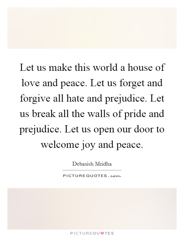 Let us make this world a house of love and peace. Let us forget and forgive all hate and prejudice. Let us break all the walls of pride and prejudice. Let us open our door to welcome joy and peace. Picture Quote #1