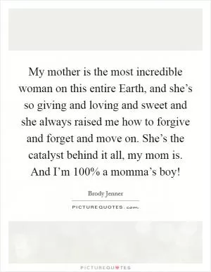 My mother is the most incredible woman on this entire Earth, and she’s so giving and loving and sweet and she always raised me how to forgive and forget and move on. She’s the catalyst behind it all, my mom is. And I’m 100% a momma’s boy! Picture Quote #1