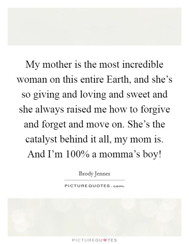 My mother is the most incredible woman on this entire Earth, and she's so giving and loving and sweet and she always raised me how to forgive and forget and move on. She's the catalyst behind it all, my mom is. And I'm 100% a momma's boy! Picture Quote #1