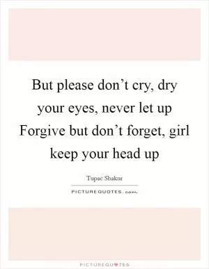 But please don’t cry, dry your eyes, never let up Forgive but don’t forget, girl keep your head up Picture Quote #1