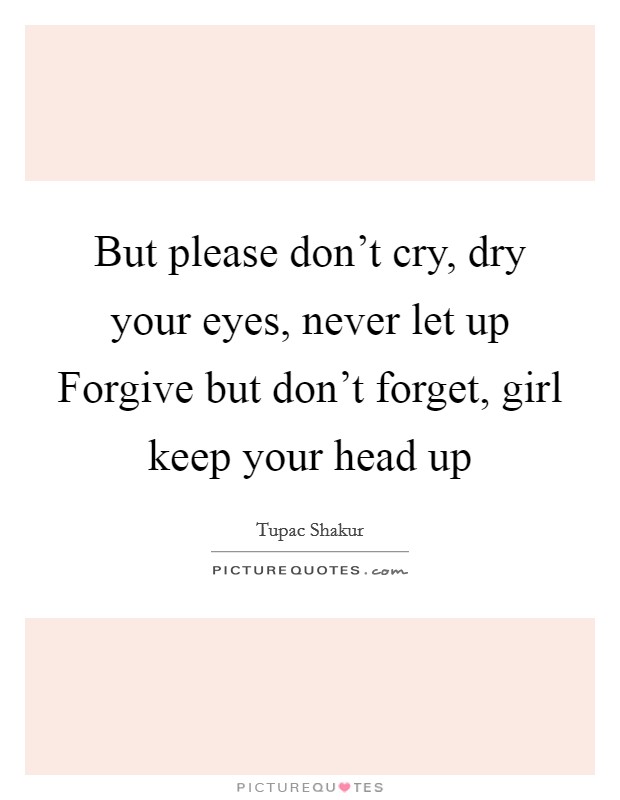 But please don't cry, dry your eyes, never let up Forgive but don't forget, girl keep your head up Picture Quote #1