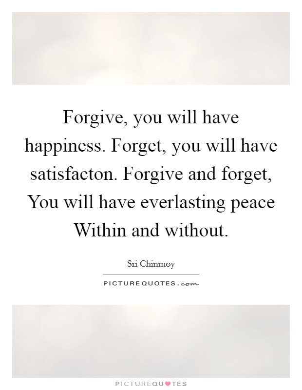 Forgive, you will have happiness. Forget, you will have satisfacton. Forgive and forget, You will have everlasting peace Within and without. Picture Quote #1