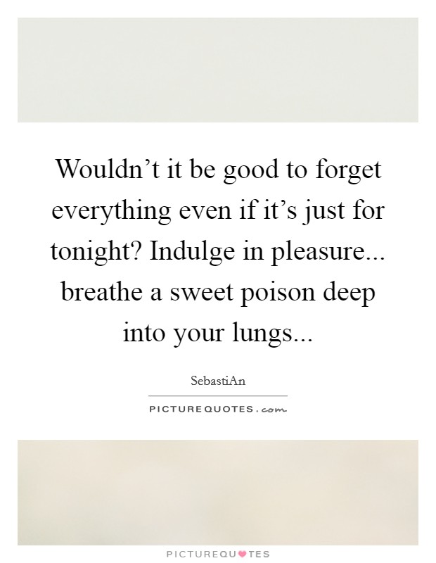 Wouldn't it be good to forget everything even if it's just for tonight? Indulge in pleasure... breathe a sweet poison deep into your lungs... Picture Quote #1