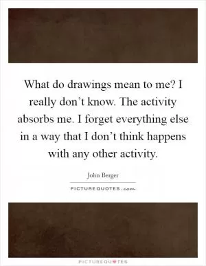 What do drawings mean to me? I really don’t know. The activity absorbs me. I forget everything else in a way that I don’t think happens with any other activity Picture Quote #1