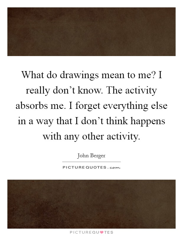 What do drawings mean to me? I really don't know. The activity absorbs me. I forget everything else in a way that I don't think happens with any other activity. Picture Quote #1