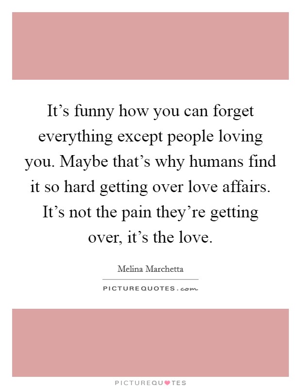 It's funny how you can forget everything except people loving you. Maybe that's why humans find it so hard getting over love affairs. It's not the pain they're getting over, it's the love. Picture Quote #1
