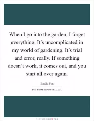 When I go into the garden, I forget everything. It’s uncomplicated in my world of gardening. It’s trial and error, really. If something doesn’t work, it comes out, and you start all over again Picture Quote #1